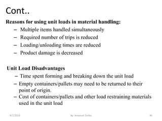 Cont..
Reasons for using unit loads in material handling:
– Multiple items handled simultaneously
– Required number of trips is reduced
– Loading/unloading times are reduced
– Product damage is decreased
Unit Load Disadvantages
– Time spent forming and breaking down the unit load
– Empty containers/pallets may need to be returned to their
point of origin.
– Cost of containers/pallets and other load restraining materials
used in the unit load
9/7/2019 By: Amanuel Diriba 46
 