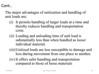 Cont..
The major advantages of unitization and handling of
unit loads are:
(i) It permits handling of larger loads at a time and
thereby reduces handling and transportation
costs.
(ii) Loading and unloading time of unit load is
substantially less than when handled as loose/
individual material.
(iii)Unitized loads are less susceptible to damage and
loss during movement from one place to another.
(iv) It offers safer handling and transportation
compared to those of loose materials
9/7/2019 By: Amanuel Diriba 47
 