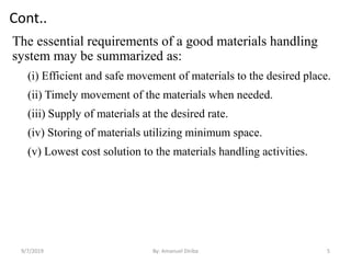 Cont..
The essential requirements of a good materials handling
system may be summarized as:
(i) Efficient and safe movement of materials to the desired place.
(ii) Timely movement of the materials when needed.
(iii) Supply of materials at the desired rate.
(iv) Storing of materials utilizing minimum space.
(v) Lowest cost solution to the materials handling activities.
9/7/2019 By: Amanuel Diriba 5
 