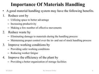 Importance Of Materials Handling
• A good material handling system may have the following benefits.
1. Reduce cost by
– Utilizing space to better advantage
– Increasing productivity
– Making a few number of effective movements
2. Reduce waste by
– Eliminating damage to materials during the handling process
– Maintaining proper control over the in- and out of stock handling process
3. Improve working conditions by
– Providing safer working conditions
– Reducing worker fatigue
4. Improve the efficiency of the plant by
– Providing a better organization of storage facilities
9/7/2019 By: Amanuel Diriba 6
 