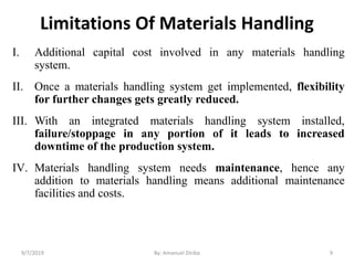 Limitations Of Materials Handling
I. Additional capital cost involved in any materials handling
system.
II. Once a materials handling system get implemented, flexibility
for further changes gets greatly reduced.
III. With an integrated materials handling system installed,
failure/stoppage in any portion of it leads to increased
downtime of the production system.
IV. Materials handling system needs maintenance, hence any
addition to materials handling means additional maintenance
facilities and costs.
9/7/2019 By: Amanuel Diriba 9
 