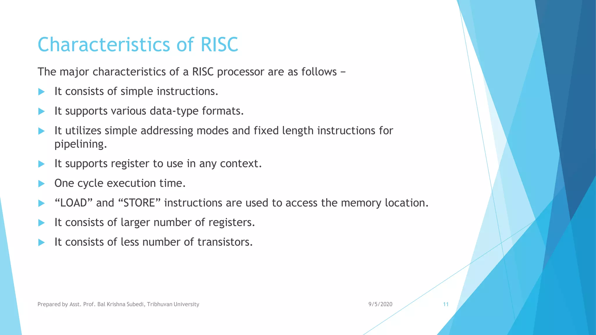 Characteristics of RISC
The major characteristics of a RISC processor are as follows −
 It consists of simple instructions.
 It supports various data-type formats.
 It utilizes simple addressing modes and fixed length instructions for
pipelining.
 It supports register to use in any context.
 One cycle execution time.
 “LOAD” and “STORE” instructions are used to access the memory location.
 It consists of larger number of registers.
 It consists of less number of transistors.
9/5/2020Prepared by Asst. Prof. Bal Krishna Subedi, Tribhuvan University 11
 