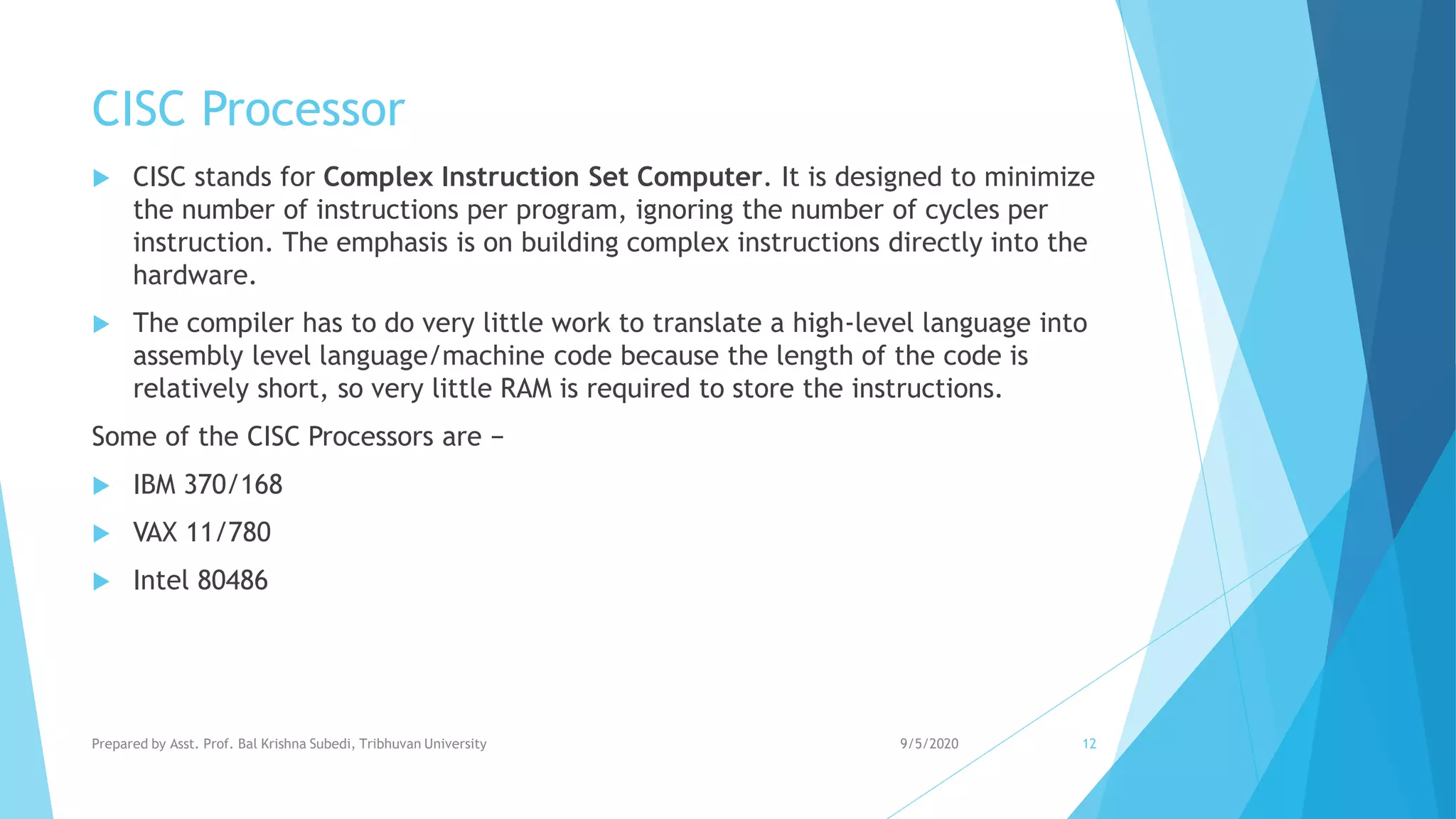 CISC Processor
 CISC stands for Complex Instruction Set Computer. It is designed to minimize
the number of instructions per program, ignoring the number of cycles per
instruction. The emphasis is on building complex instructions directly into the
hardware.
 The compiler has to do very little work to translate a high-level language into
assembly level language/machine code because the length of the code is
relatively short, so very little RAM is required to store the instructions.
Some of the CISC Processors are −
 IBM 370/168
 VAX 11/780
 Intel 80486
9/5/2020Prepared by Asst. Prof. Bal Krishna Subedi, Tribhuvan University 12
 