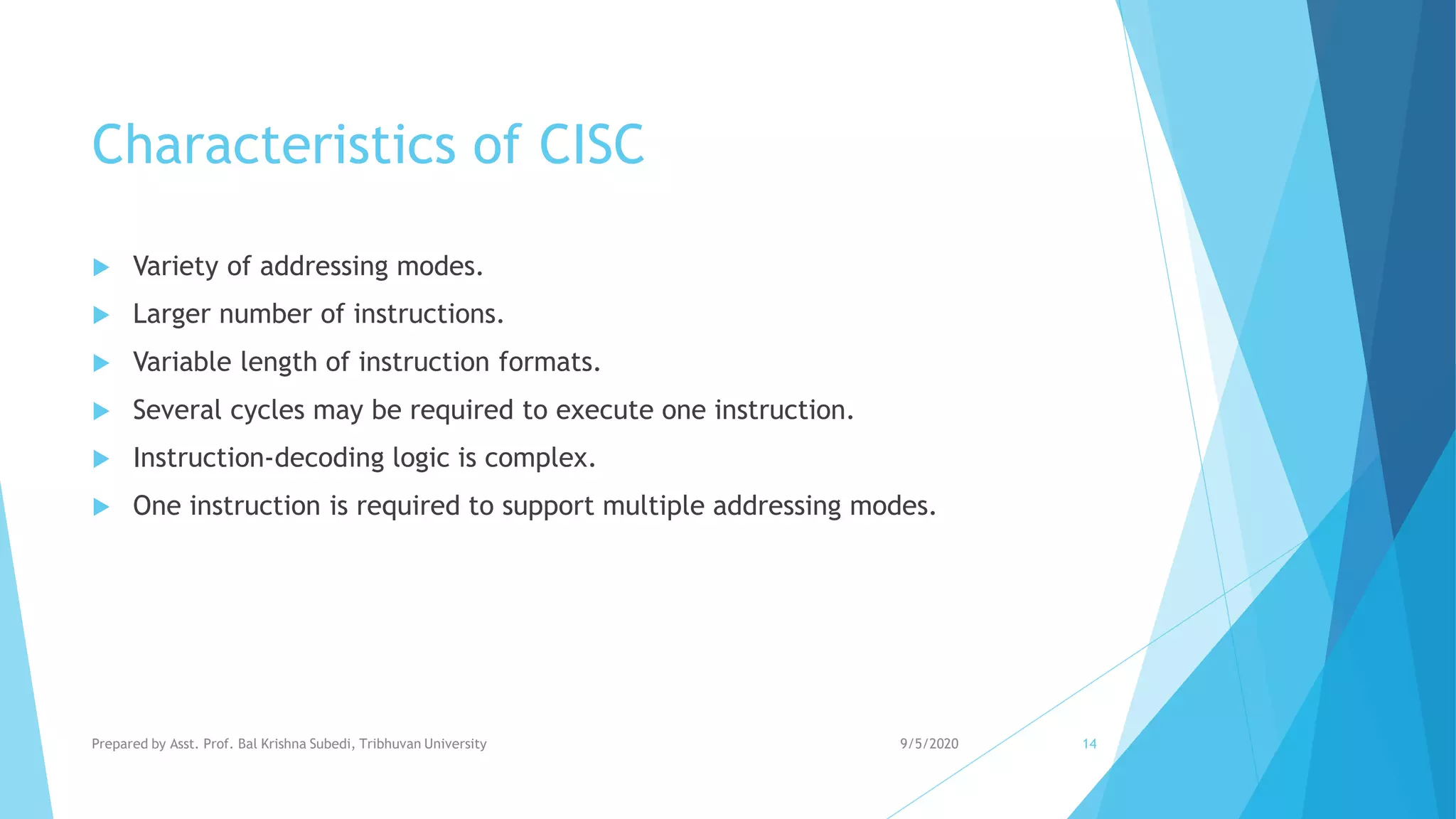 Characteristics of CISC
 Variety of addressing modes.
 Larger number of instructions.
 Variable length of instruction formats.
 Several cycles may be required to execute one instruction.
 Instruction-decoding logic is complex.
 One instruction is required to support multiple addressing modes.
9/5/2020Prepared by Asst. Prof. Bal Krishna Subedi, Tribhuvan University 14
 
