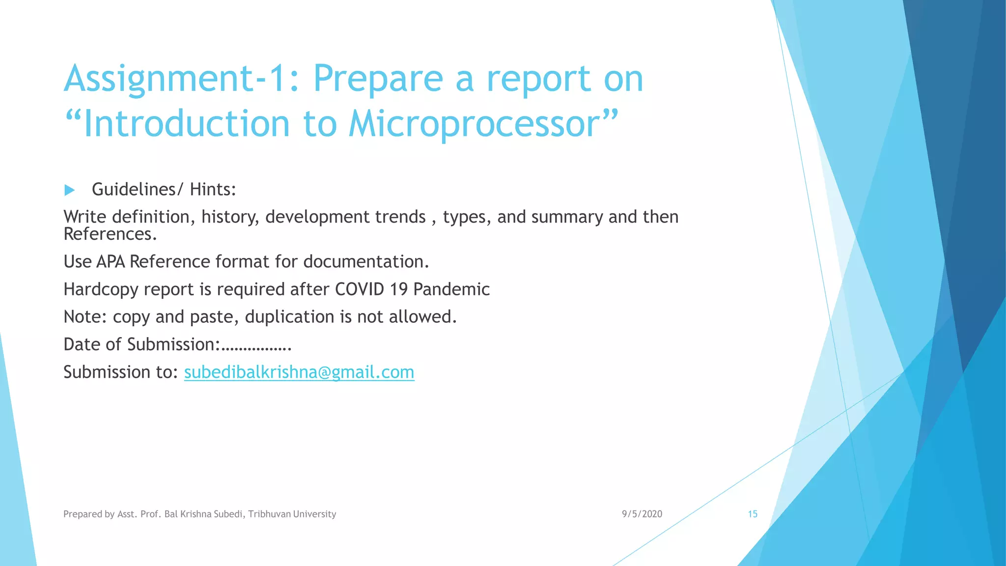 Assignment-1: Prepare a report on
“Introduction to Microprocessor”
 Guidelines/ Hints:
Write definition, history, development trends , types, and summary and then
References.
Use APA Reference format for documentation.
Hardcopy report is required after COVID 19 Pandemic
Note: copy and paste, duplication is not allowed.
Date of Submission:…………….
Submission to: subedibalkrishna@gmail.com
9/5/2020Prepared by Asst. Prof. Bal Krishna Subedi, Tribhuvan University 15
 