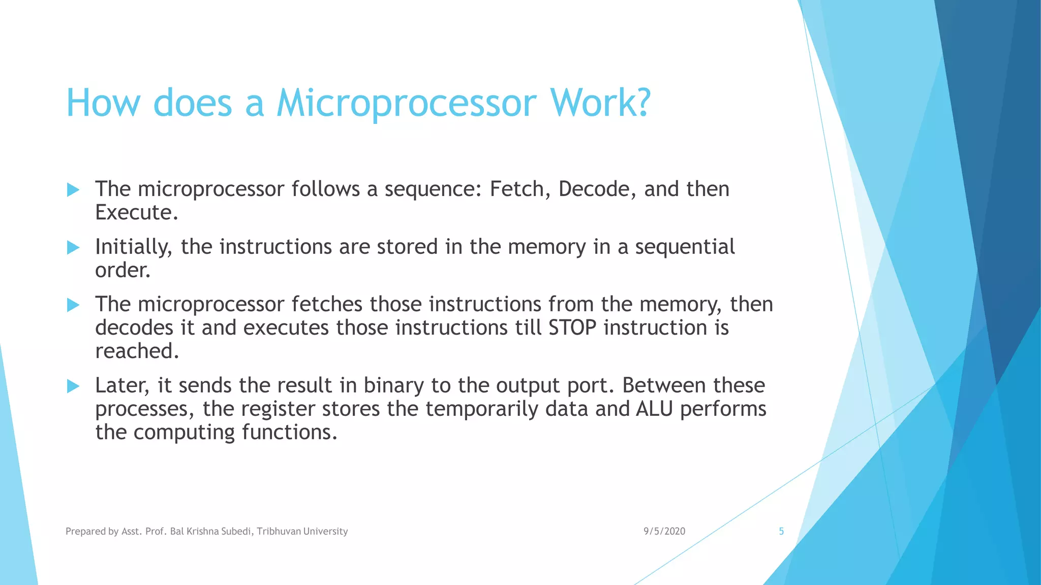 How does a Microprocessor Work?
 The microprocessor follows a sequence: Fetch, Decode, and then
Execute.
 Initially, the instructions are stored in the memory in a sequential
order.
 The microprocessor fetches those instructions from the memory, then
decodes it and executes those instructions till STOP instruction is
reached.
 Later, it sends the result in binary to the output port. Between these
processes, the register stores the temporarily data and ALU performs
the computing functions.
9/5/2020Prepared by Asst. Prof. Bal Krishna Subedi, Tribhuvan University 5
 