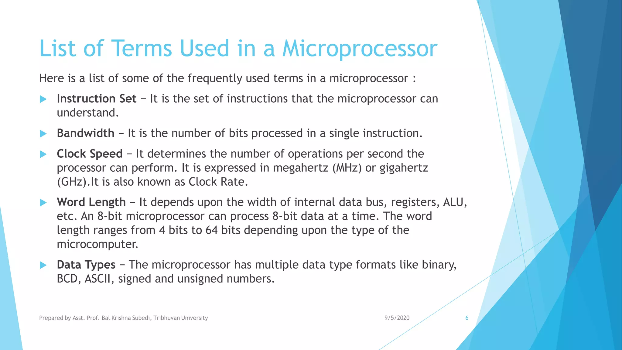List of Terms Used in a Microprocessor
Here is a list of some of the frequently used terms in a microprocessor :
 Instruction Set − It is the set of instructions that the microprocessor can
understand.
 Bandwidth − It is the number of bits processed in a single instruction.
 Clock Speed − It determines the number of operations per second the
processor can perform. It is expressed in megahertz (MHz) or gigahertz
(GHz).It is also known as Clock Rate.
 Word Length − It depends upon the width of internal data bus, registers, ALU,
etc. An 8-bit microprocessor can process 8-bit data at a time. The word
length ranges from 4 bits to 64 bits depending upon the type of the
microcomputer.
 Data Types − The microprocessor has multiple data type formats like binary,
BCD, ASCII, signed and unsigned numbers.
9/5/2020Prepared by Asst. Prof. Bal Krishna Subedi, Tribhuvan University 6
 
