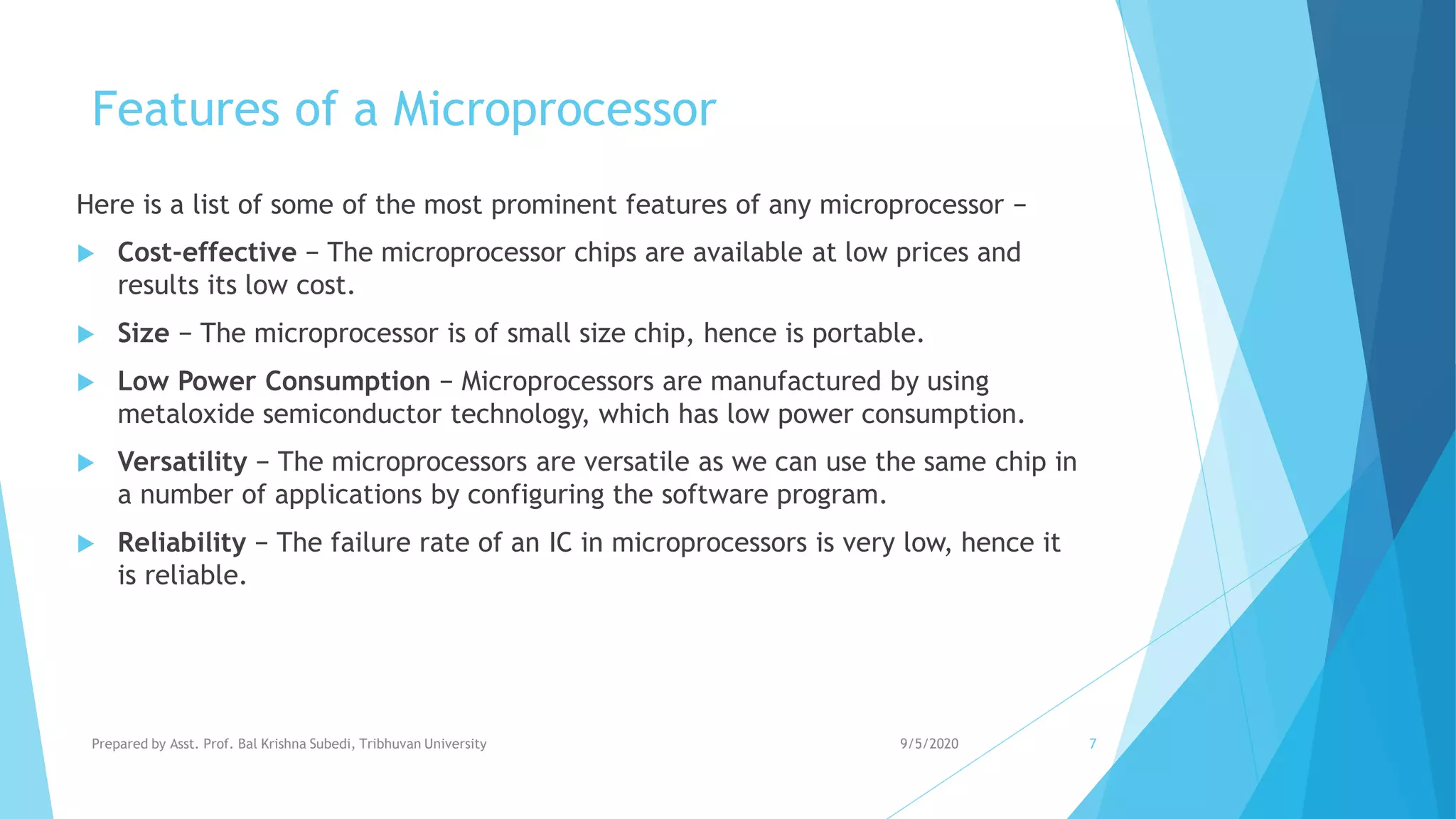 Features of a Microprocessor
Here is a list of some of the most prominent features of any microprocessor −
 Cost-effective − The microprocessor chips are available at low prices and
results its low cost.
 Size − The microprocessor is of small size chip, hence is portable.
 Low Power Consumption − Microprocessors are manufactured by using
metaloxide semiconductor technology, which has low power consumption.
 Versatility − The microprocessors are versatile as we can use the same chip in
a number of applications by configuring the software program.
 Reliability − The failure rate of an IC in microprocessors is very low, hence it
is reliable.
9/5/2020Prepared by Asst. Prof. Bal Krishna Subedi, Tribhuvan University 7
 