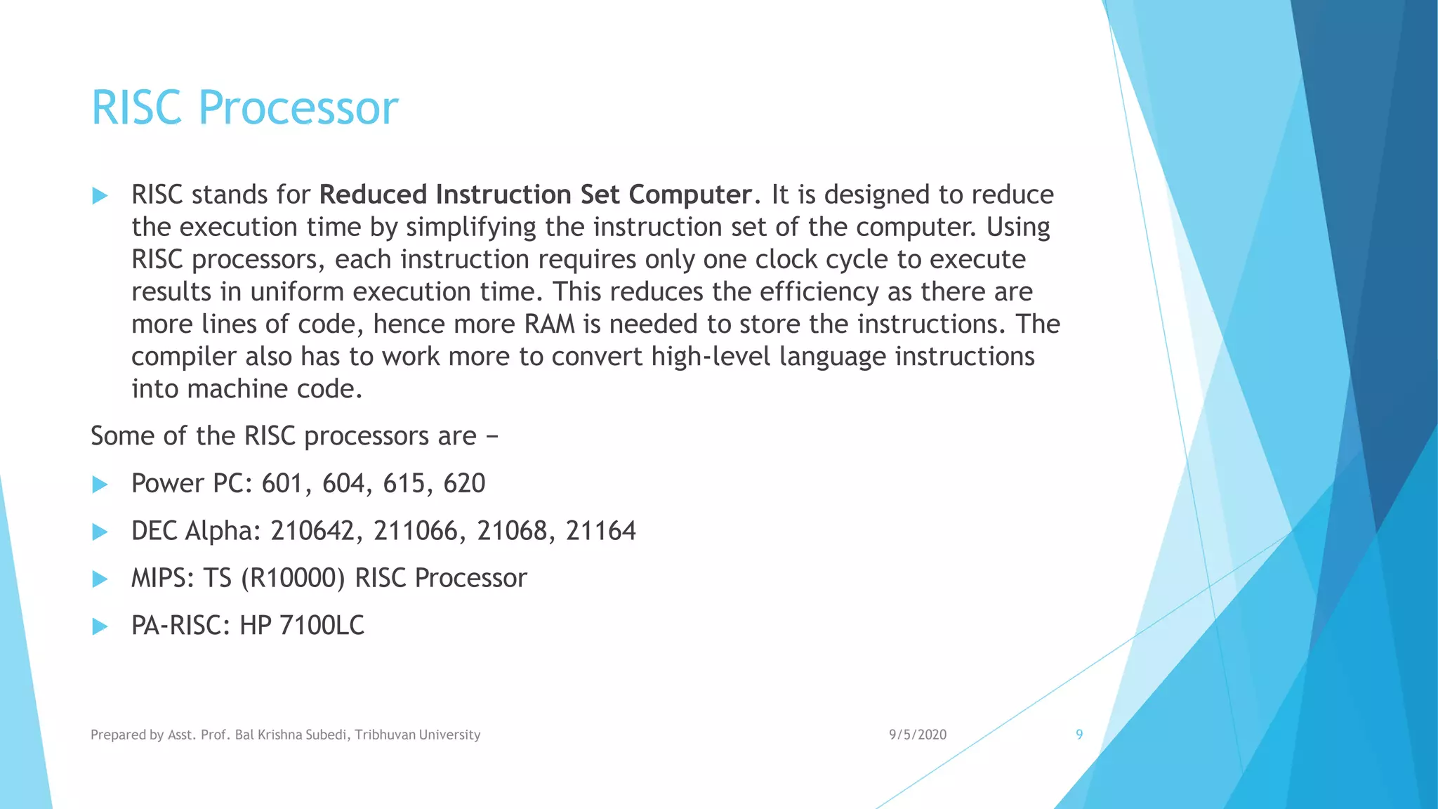 RISC Processor
 RISC stands for Reduced Instruction Set Computer. It is designed to reduce
the execution time by simplifying the instruction set of the computer. Using
RISC processors, each instruction requires only one clock cycle to execute
results in uniform execution time. This reduces the efficiency as there are
more lines of code, hence more RAM is needed to store the instructions. The
compiler also has to work more to convert high-level language instructions
into machine code.
Some of the RISC processors are −
 Power PC: 601, 604, 615, 620
 DEC Alpha: 210642, 211066, 21068, 21164
 MIPS: TS (R10000) RISC Processor
 PA-RISC: HP 7100LC
9/5/2020Prepared by Asst. Prof. Bal Krishna Subedi, Tribhuvan University 9
 