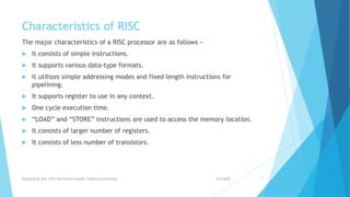 Characteristics of RISC
The major characteristics of a RISC processor are as follows −
 It consists of simple instructions.
 It supports various data-type formats.
 It utilizes simple addressing modes and fixed length instructions for
pipelining.
 It supports register to use in any context.
 One cycle execution time.
 “LOAD” and “STORE” instructions are used to access the memory location.
 It consists of larger number of registers.
 It consists of less number of transistors.
9/5/2020Prepared by Asst. Prof. Bal Krishna Subedi, Tribhuvan University 11
 
