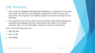 CISC Processor
 CISC stands for Complex Instruction Set Computer. It is designed to minimize
the number of instructions per program, ignoring the number of cycles per
instruction. The emphasis is on building complex instructions directly into the
hardware.
 The compiler has to do very little work to translate a high-level language into
assembly level language/machine code because the length of the code is
relatively short, so very little RAM is required to store the instructions.
Some of the CISC Processors are −
 IBM 370/168
 VAX 11/780
 Intel 80486
9/5/2020Prepared by Asst. Prof. Bal Krishna Subedi, Tribhuvan University 12
 