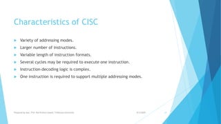 Characteristics of CISC
 Variety of addressing modes.
 Larger number of instructions.
 Variable length of instruction formats.
 Several cycles may be required to execute one instruction.
 Instruction-decoding logic is complex.
 One instruction is required to support multiple addressing modes.
9/5/2020Prepared by Asst. Prof. Bal Krishna Subedi, Tribhuvan University 14
 