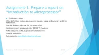 Assignment-1: Prepare a report on
“Introduction to Microprocessor”
 Guidelines/ Hints:
Write definition, history, development trends , types, and summary and then
References.
Use APA Reference format for documentation.
Hardcopy report is required after COVID 19 Pandemic
Note: copy and paste, duplication is not allowed.
Date of Submission:…………….
Submission to: subedibalkrishna@gmail.com
9/5/2020Prepared by Asst. Prof. Bal Krishna Subedi, Tribhuvan University 15
 