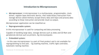 Introduction to Microprocessors
 Microprocessor: A microprocessor is a multipurpose, programmable, clock-
driven, register base electronic device, that reads binary instruction from
storage device called memory accept binary data and input and process data
according to those instruction and provide result as output.
Microprocessor application can be classified as:
 Reprogrammable system:
In this microprocessor is used for computing and data processing.
Capable of handling large data, storage devices such as disks and CD Rom and
peripherals devices such as printers. Eg microcomputer.
 Embedded system:
- In this case microprocessor is a part of final product and is not available for
reprogramming to end uses. - Eg washing machine, traffic light controller,
Automatic testing machine.
9/5/2020Prepared by Asst. Prof. Bal Krishna Subedi, Tribhuvan University 2
 