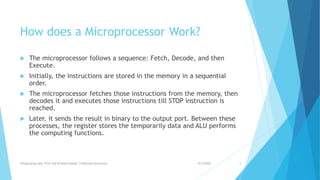 How does a Microprocessor Work?
 The microprocessor follows a sequence: Fetch, Decode, and then
Execute.
 Initially, the instructions are stored in the memory in a sequential
order.
 The microprocessor fetches those instructions from the memory, then
decodes it and executes those instructions till STOP instruction is
reached.
 Later, it sends the result in binary to the output port. Between these
processes, the register stores the temporarily data and ALU performs
the computing functions.
9/5/2020Prepared by Asst. Prof. Bal Krishna Subedi, Tribhuvan University 5
 