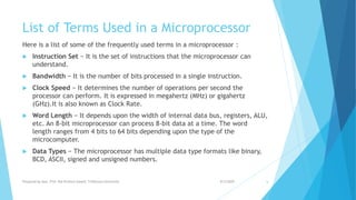 List of Terms Used in a Microprocessor
Here is a list of some of the frequently used terms in a microprocessor :
 Instruction Set − It is the set of instructions that the microprocessor can
understand.
 Bandwidth − It is the number of bits processed in a single instruction.
 Clock Speed − It determines the number of operations per second the
processor can perform. It is expressed in megahertz (MHz) or gigahertz
(GHz).It is also known as Clock Rate.
 Word Length − It depends upon the width of internal data bus, registers, ALU,
etc. An 8-bit microprocessor can process 8-bit data at a time. The word
length ranges from 4 bits to 64 bits depending upon the type of the
microcomputer.
 Data Types − The microprocessor has multiple data type formats like binary,
BCD, ASCII, signed and unsigned numbers.
9/5/2020Prepared by Asst. Prof. Bal Krishna Subedi, Tribhuvan University 6
 