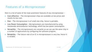 Features of a Microprocessor
Here is a list of some of the most prominent features of any microprocessor −
 Cost-effective − The microprocessor chips are available at low prices and
results its low cost.
 Size − The microprocessor is of small size chip, hence is portable.
 Low Power Consumption − Microprocessors are manufactured by using
metaloxide semiconductor technology, which has low power consumption.
 Versatility − The microprocessors are versatile as we can use the same chip in
a number of applications by configuring the software program.
 Reliability − The failure rate of an IC in microprocessors is very low, hence it
is reliable.
9/5/2020Prepared by Asst. Prof. Bal Krishna Subedi, Tribhuvan University 7
 