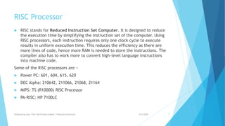 RISC Processor
 RISC stands for Reduced Instruction Set Computer. It is designed to reduce
the execution time by simplifying the instruction set of the computer. Using
RISC processors, each instruction requires only one clock cycle to execute
results in uniform execution time. This reduces the efficiency as there are
more lines of code, hence more RAM is needed to store the instructions. The
compiler also has to work more to convert high-level language instructions
into machine code.
Some of the RISC processors are −
 Power PC: 601, 604, 615, 620
 DEC Alpha: 210642, 211066, 21068, 21164
 MIPS: TS (R10000) RISC Processor
 PA-RISC: HP 7100LC
9/5/2020Prepared by Asst. Prof. Bal Krishna Subedi, Tribhuvan University 9
 