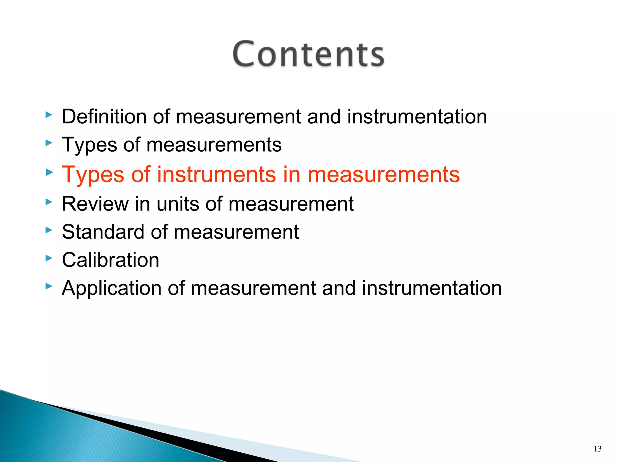  Definition of measurement and instrumentation
 Types of measurements
 Types of instruments in measurements
 Review in units of measurement
 Standard of measurement
 Calibration
 Application of measurement and instrumentation
13
 