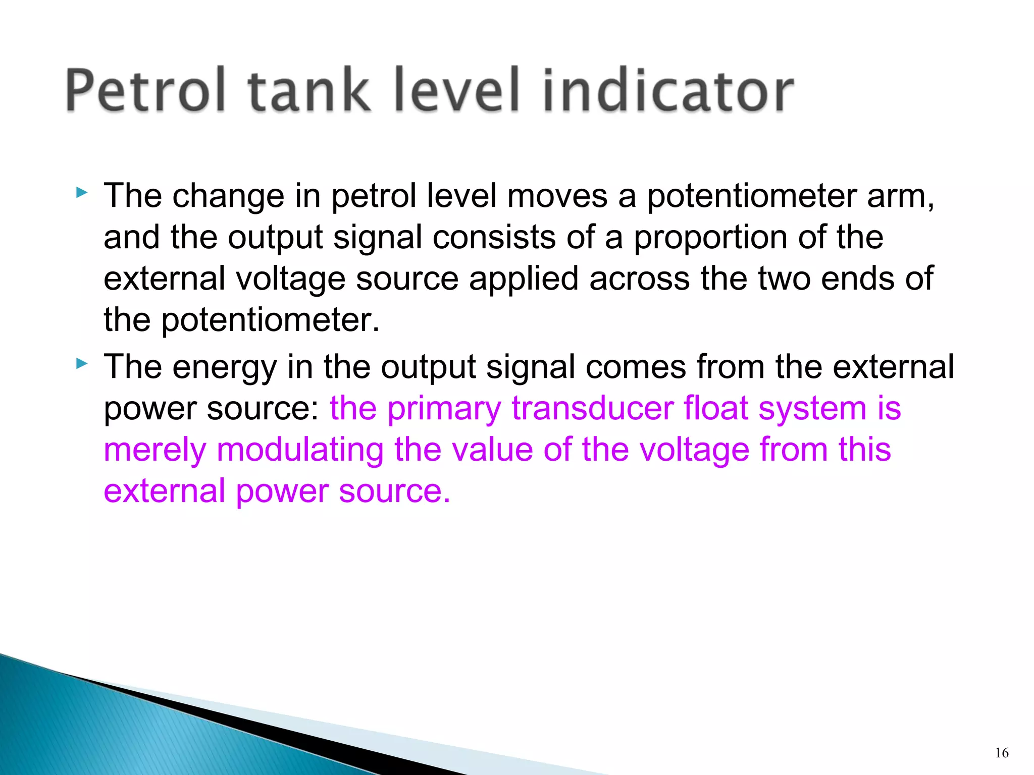  The change in petrol level moves a potentiometer arm,
and the output signal consists of a proportion of the
external voltage source applied across the two ends of
the potentiometer.
 The energy in the output signal comes from the external
power source: the primary transducer float system is
merely modulating the value of the voltage from this
external power source.
16
 