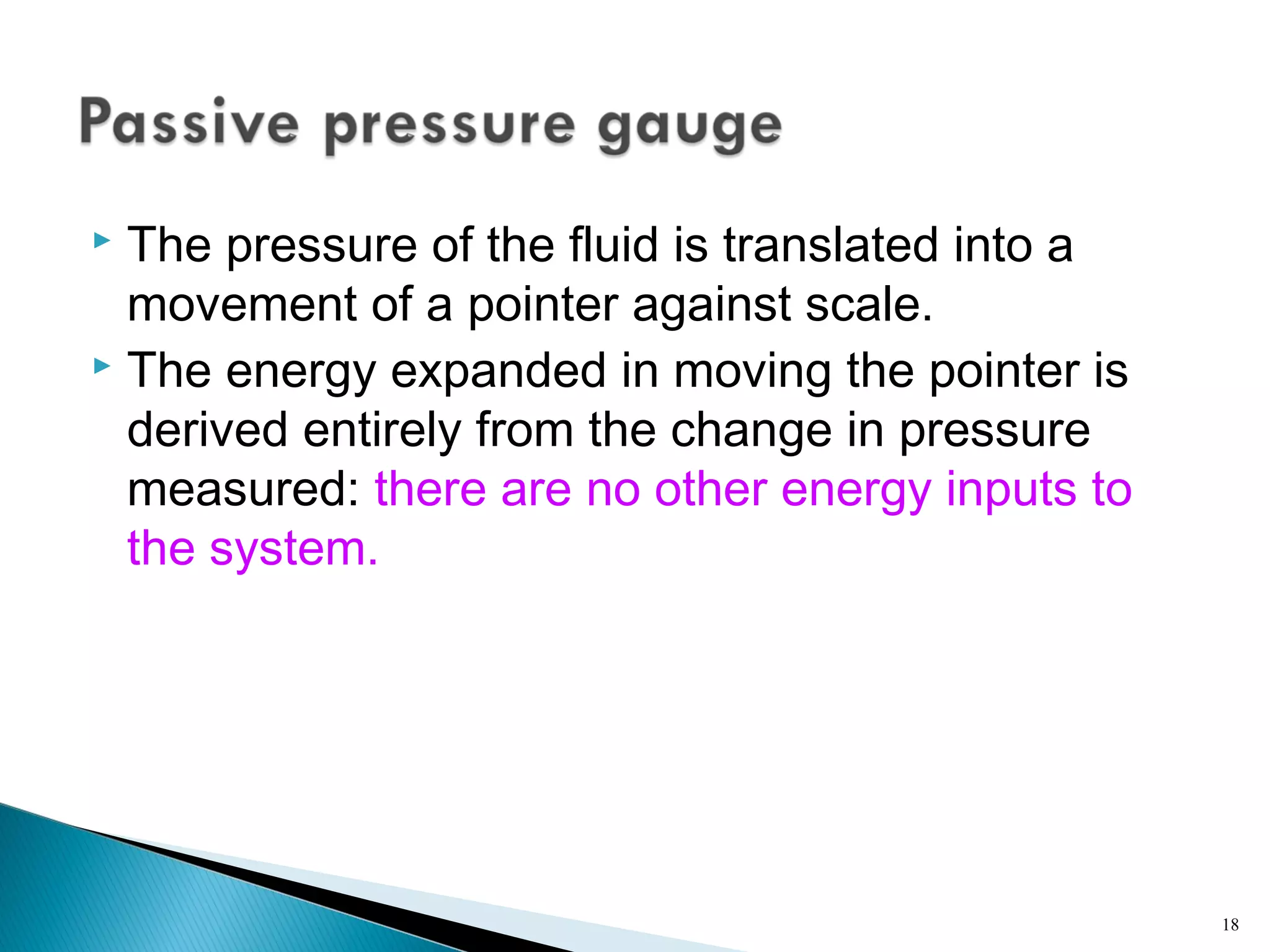  The pressure of the fluid is translated into a
movement of a pointer against scale.
 The energy expanded in moving the pointer is
derived entirely from the change in pressure
measured: there are no other energy inputs to
the system.
18
 