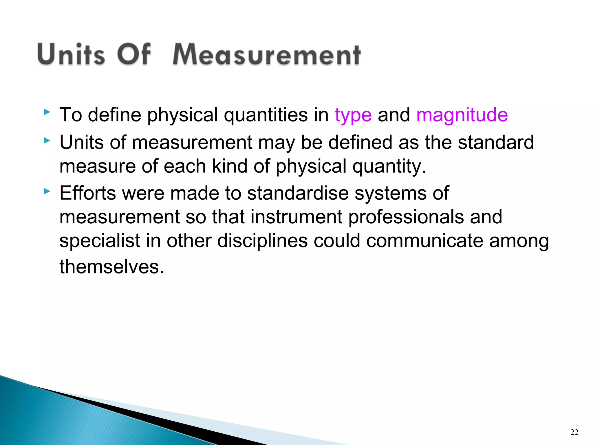  To define physical quantities in type and magnitude
 Units of measurement may be defined as the standard
measure of each kind of physical quantity.
 Efforts were made to standardise systems of
measurement so that instrument professionals and
specialist in other disciplines could communicate among
themselves.
22
 