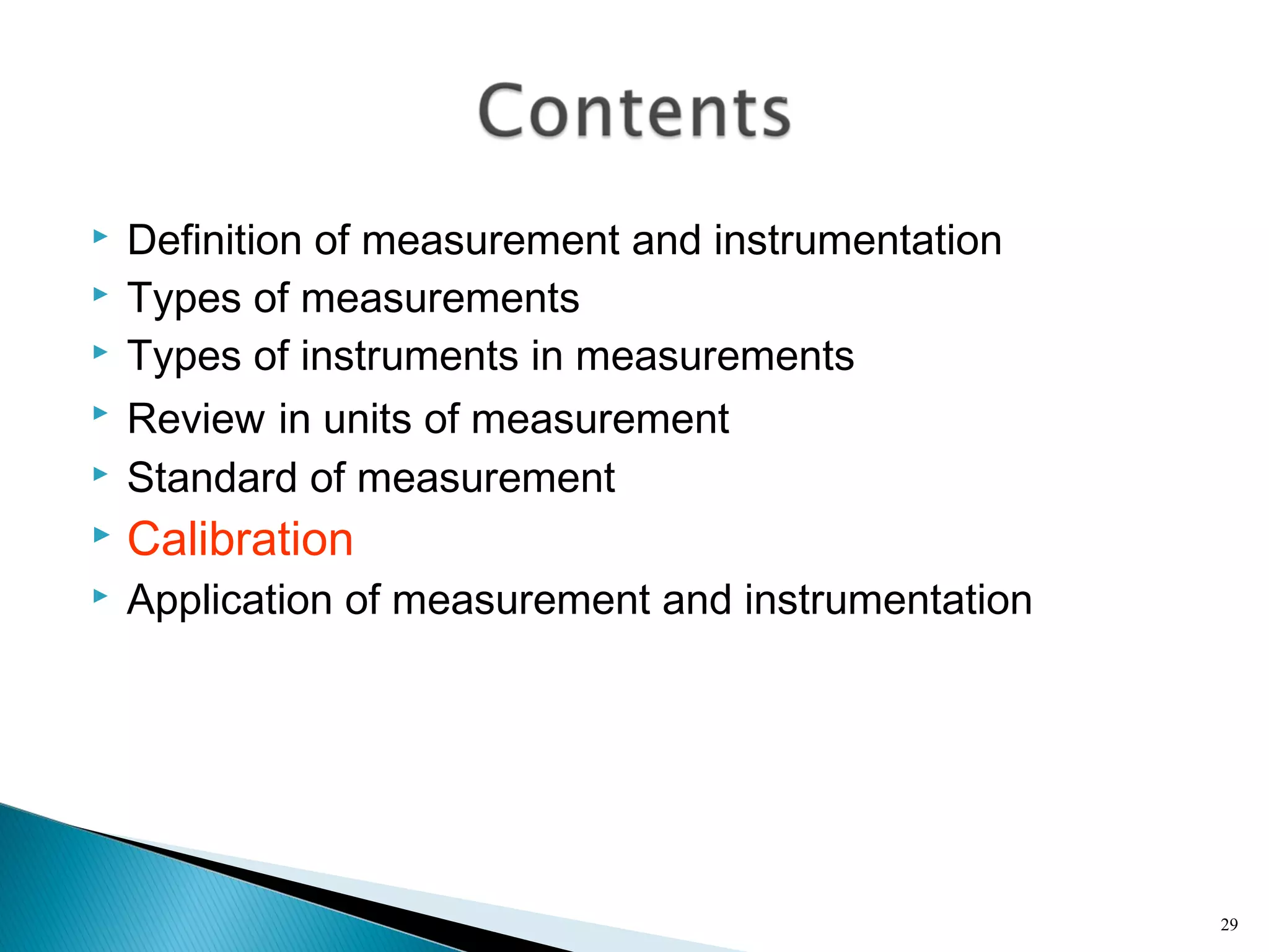  Definition of measurement and instrumentation
 Types of measurements
 Types of instruments in measurements
 Review in units of measurement
 Standard of measurement
 Calibration
 Application of measurement and instrumentation
29
 
