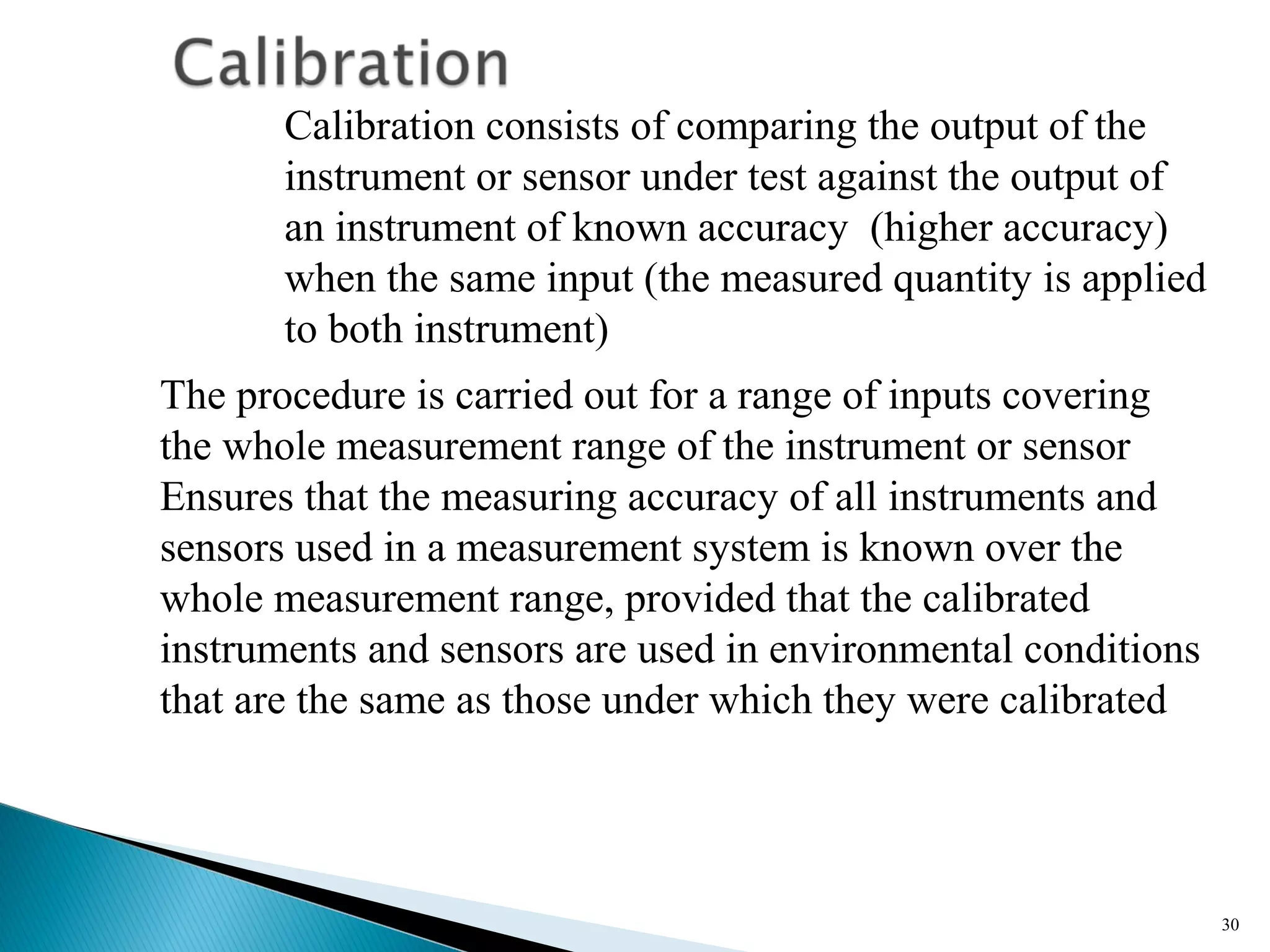 30
Calibration consists of comparing the output of the
instrument or sensor under test against the output of
an instrument of known accuracy (higher accuracy)
when the same input (the measured quantity is applied
to both instrument)
The procedure is carried out for a range of inputs covering
the whole measurement range of the instrument or sensor
Ensures that the measuring accuracy of all instruments and
sensors used in a measurement system is known over the
whole measurement range, provided that the calibrated
instruments and sensors are used in environmental conditions
that are the same as those under which they were calibrated
 