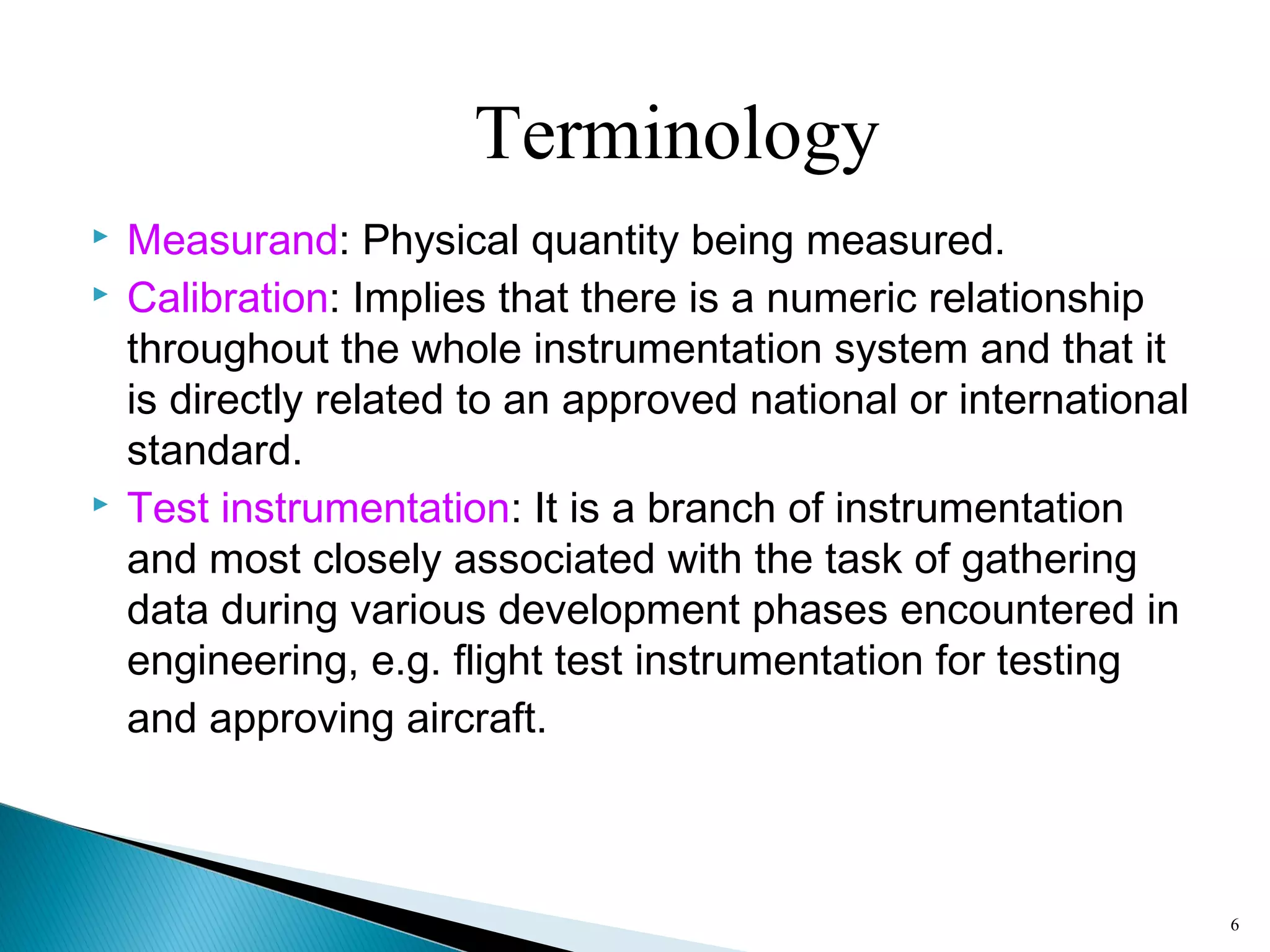  Measurand: Physical quantity being measured.
 Calibration: Implies that there is a numeric relationship
throughout the whole instrumentation system and that it
is directly related to an approved national or international
standard.
 Test instrumentation: It is a branch of instrumentation
and most closely associated with the task of gathering
data during various development phases encountered in
engineering, e.g. flight test instrumentation for testing
and approving aircraft.
6
Terminology
 