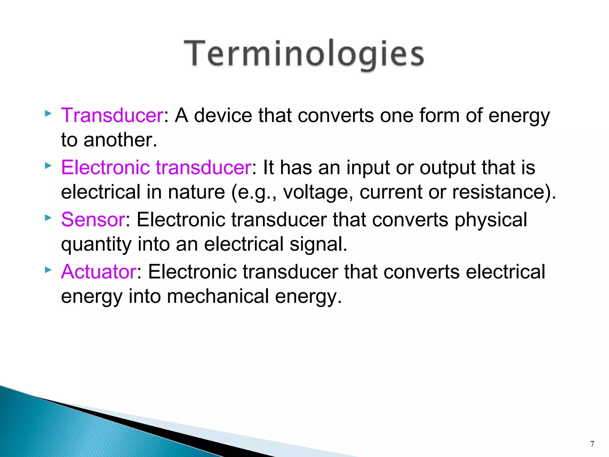  Transducer: A device that converts one form of energy
to another.
 Electronic transducer: It has an input or output that is
electrical in nature (e.g., voltage, current or resistance).
 Sensor: Electronic transducer that converts physical
quantity into an electrical signal.
 Actuator: Electronic transducer that converts electrical
energy into mechanical energy.
7
 