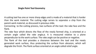 Single Point Tool Geometry
A cutting tool has one or more sharp edges and is made of a material that is harder
than the work material. The cutting edge serves to separates a chip from the
parent work material, as discussed in previous slide.
Connecting to the cutting process, two surfaces of the tool: the rake face and the
flank.
The rake face which directs the flow of the newly formed chip, is oriented at a
certain angle called the rake angle,α. It is measured relative to a plane
perpendicular to the work surface. The rake angle can be positive or negative.
The flank of the tool provides a clearance between the tool and the newly
generated work surface, thus protecting the surface from abrasion, which will
degrade the finish. The flank surface oriented at an angle called relief angle.
 