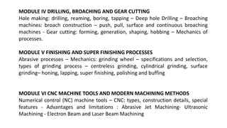 MODULE IV DRILLING, BROACHING AND GEAR CUTTING
Hole making: drilling, reaming, boring, tapping – Deep hole Drilling – Broaching
machines: broach construction – push, pull, surface and continuous broaching
machines - Gear cutting: forming, generation, shaping, hobbing – Mechanics of
processes.
MODULE V FINISHING AND SUPER FINISHING PROCESSES
Abrasive processes – Mechanics: grinding wheel – specifications and selection,
types of grinding process – centreless grinding, cylindrical grinding, surface
grinding– honing, lapping, super finishing, polishing and buffing
MODULE VI CNC MACHINE TOOLS AND MODERN MACHINING METHODS
Numerical control (NC) machine tools – CNC: types, construction details, special
features - Advantages and limitations : Abrasive Jet Machining- Ultrasonic
Machining - Electron Beam and Laser Beam Machining
 