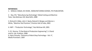REFERENCES:
1. SERAJUL HAQUE, M.I KHAN , MANUFACTURING SCIENCE, PHI PUBLICATION.
2. Rao, P.N. “Manufacturing Technology”, Metal Cutting and Machine
Tools, Tata McGraw–Hill, New Delhi, 2008
3. Richerd R. Kibbe, John E. Neely, Roland O. Merges and Warren J.
White, “Machine Tool Practices”, Prentice Hall of India, 2003
4. HMT – “Production Technology”, Tata McGraw-Hill, 2001
5. P.C. Sharma, “A Text Book of Production Engineering”, S. Chand
and Co. Ltd, X edition, 2008
6. Hajra Choudry, “Elements of Work Shop Technology – Vol. II”,
Media Promoters. 2007
 