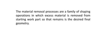 The material removal processes are a family of shaping
operations in which excess material is removed from
starting work part so that remains is the desired final
geometry.
 