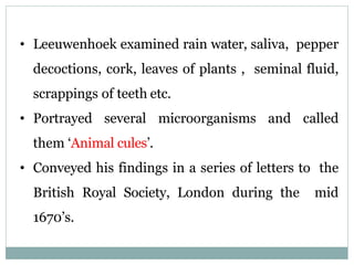 • Leeuwenhoek examined rain water, saliva, pepper
decoctions, cork, leaves of plants , seminal fluid,
scrappings of teeth etc.
• Portrayed several microorganisms and called
them ‘Animal cules’.
• Conveyed his findings in a series of letters to the
British Royal Society, London during the mid
1670’s.
 