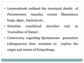 • Leeuwenhoek outlined the structural details of
Paramecium, Amoeba, certain filamentous
fungi, algae , bacteria etc.
• Scientists considered microbes only as
‘Curiosities of Nature’.
• Controversy regarding Spontaneous generation
(Abiogenesis) drew scientists to explore the
origin and nature of living things.
 