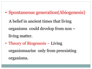 • Spontaneous generation(Abiogenesis)
A belief in ancient times that living
organisms could develop from non –
living matter.
• Theory of Biogenesis – Living
organismsarise only from preexisting
organisms.
 