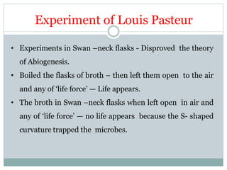 Experiment of Louis Pasteur
• Experiments in Swan –neck flasks - Disproved the theory
of Abiogenesis.
• Boiled the flasks of broth – then left them open to the air
and any of ‘life force’ — Life appears.
• The broth in Swan –neck flasks when left open in air and
any of ‘life force’ — no life appears because the S- shaped
curvature trapped the microbes.
 
