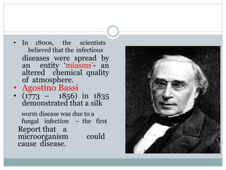 • In 1800s, the scientists
believed that the infectious
diseases were spread by
an entity ‘miasms’- an
altered chemical quality
of atmosphere.
• Agostino Bassi
• (1773 – 1856) in 1835
demonstrated that a silk
worm disease was due to a
fungal infection – the first
Report that a
microorganism could
cause disease.
 