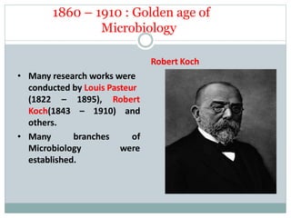 1860 – 1910 : Golden age of
Microbiology
1895), Robert
– 1910) and
(1822 –
Koch(1843
others.
• Many branches of
were
Microbiology
established.
Robert Koch
• Many research works were
conducted by Louis Pasteur
 