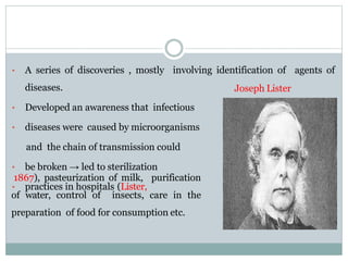 • A series of discoveries , mostly involving identification of agents of
diseases.
• Developed an awareness that infectious
• diseases were caused by microorganisms
and the chain of transmission could
• be broken → led to sterilization
• practices in hospitals (Lister,
1867), pasteurization of milk, purification
of water, control of insects, care in the
preparation of food for consumption etc.
Joseph Lister
 
