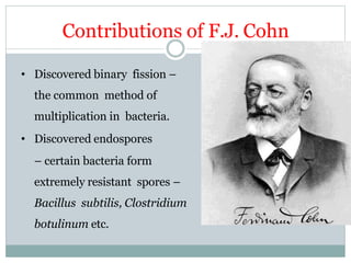 Contributions of F.J. Cohn
• Discovered binary fission –
the common method of
multiplication in bacteria.
• Discovered endospores
– certain bacteria form
extremely resistant spores –
Bacillus subtilis, Clostridium
botulinum etc.
 