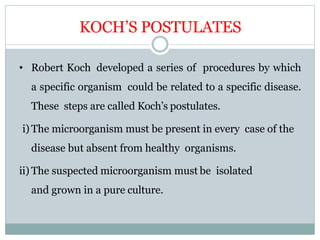KOCH’S POSTULATES
• Robert Koch developed a series of procedures by which
a specific organism could be related to a specific disease.
These steps are called Koch’s postulates.
i) The microorganism must be present in every case of the
disease but absent from healthy organisms.
ii) The suspected microorganism must be isolated
and grown in a pure culture.
 