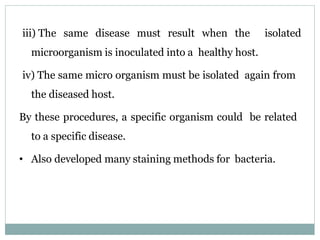 iii) The same disease must result when the isolated
microorganism is inoculated into a healthy host.
iv) The same micro organism must be isolated again from
the diseased host.
By these procedures, a specific organism could be related
to a specific disease.
• Also developed many staining methods for bacteria.
 