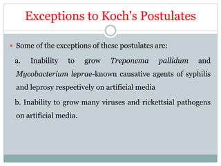 Exceptions to Koch's Postulates
 Some of the exceptions of these postulates are:
a. Inability to grow Treponema pallidum and
Mycobacterium leprae-known causative agents of syphilis
and leprosy respectively on artificial media
b. Inability to grow many viruses and rickettsial pathogens
on artificial media.
 