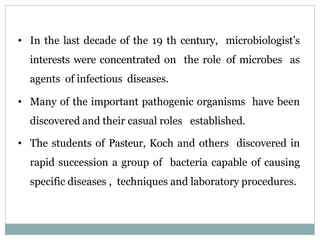 • In the last decade of the 19 th century, microbiologist’s
interests were concentrated on the role of microbes as
agents of infectious diseases.
• Many of the important pathogenic organisms have been
discovered and their casual roles established.
• The students of Pasteur, Koch and others discovered in
rapid succession a group of bacteria capable of causing
specific diseases , techniques and laboratory procedures.
 