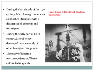 • During the last decade of the 19th
century, Microbiology became an
established discipline with a
distinct set of concepts and
techniques.
• During the early part of 20 th
century, Microbiology
developed independently of
other biological disciplines.
• Discovery of Electron
microscope (1934) , Tissue
culture technique etc.
Ernst Ruska & Max Knoll Electron
microscope
 