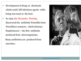 • Development of drugs or chemicals
which could kill infectious agents while
being non-toxic to the host.
• In 1929 ,Sir Alexander Fleming
discovered the antibiotic Penicillin from
Penicillium notatum, which destroys
Staphylococci – the first antibiotic
produced from microorganisms.
Many antibiotics are produced from
microbes.
Image : https://www.tbat.co.uk/
 
