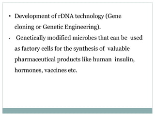 • Development of rDNA technology (Gene
cloning or Genetic Engineering).
• Genetically modified microbes that can be used
as factory cells for the synthesis of valuable
pharmaceutical products like human insulin,
hormones, vaccines etc.
 