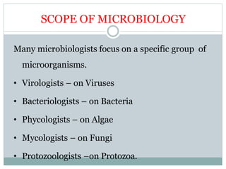 SCOPE OF MICROBIOLOGY
Many microbiologists focus on a specific group of
microorganisms.
• Virologists – on Viruses
• Bacteriologists – on Bacteria
• Phycologists – on Algae
• Mycologists – on Fungi
• Protozoologists –on Protozoa.
 